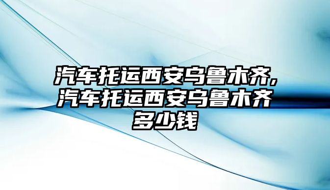 汽車托運(yùn)西安烏魯木齊,汽車托運(yùn)西安烏魯木齊多少錢