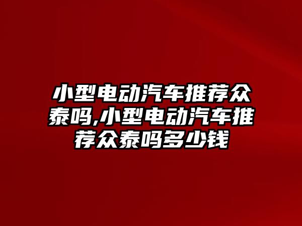 小型電動汽車推薦眾泰嗎,小型電動汽車推薦眾泰嗎多少錢