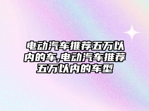 電動汽車推薦五萬以內的車,電動汽車推薦五萬以內的車型