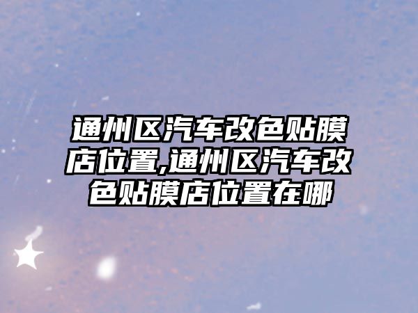 通州區(qū)汽車改色貼膜店位置,通州區(qū)汽車改色貼膜店位置在哪