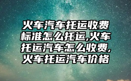 火車汽車托運收費標準怎么托運,火車托運汽車怎么收費,火車托運汽車價格