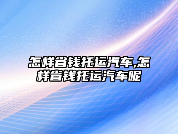 怎樣省錢托運(yùn)汽車,怎樣省錢托運(yùn)汽車呢