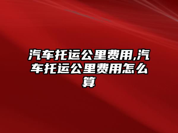 汽車托運公里費用,汽車托運公里費用怎么算