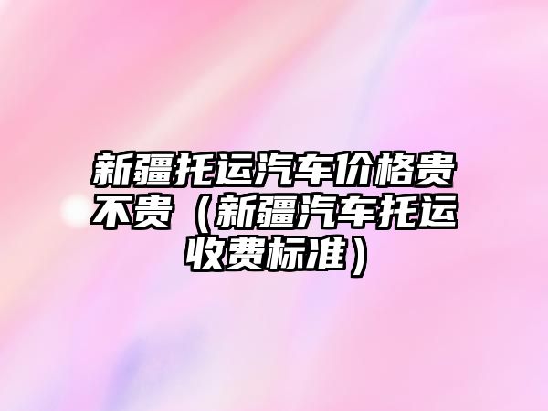 新疆托運汽車價格貴不貴（新疆汽車托運收費標準）