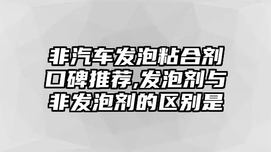 非汽車發泡粘合劑口碑推薦,發泡劑與非發泡劑的區別是