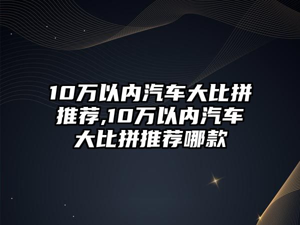 10萬以內汽車大比拼推薦,10萬以內汽車大比拼推薦哪款