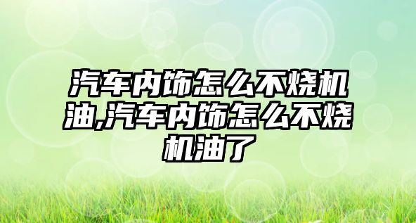 汽車內飾怎么不燒機油,汽車內飾怎么不燒機油了