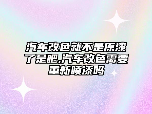 汽車改色就不是原漆了是吧,汽車改色需要重新噴漆嗎