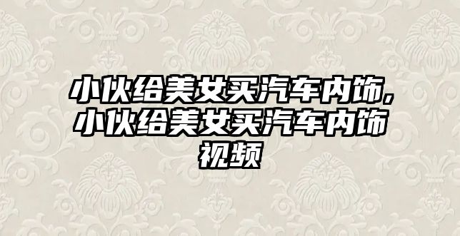 小伙給美女買汽車內飾,小伙給美女買汽車內飾視頻