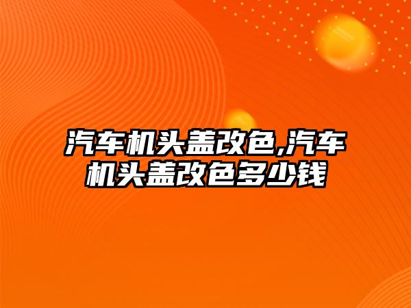 汽車機頭蓋改色,汽車機頭蓋改色多少錢