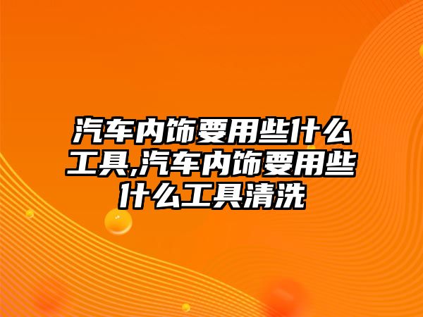 汽車內飾要用些什么工具,汽車內飾要用些什么工具清洗