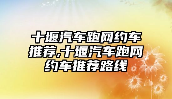 十堰汽車跑網(wǎng)約車推薦,十堰汽車跑網(wǎng)約車推薦路線