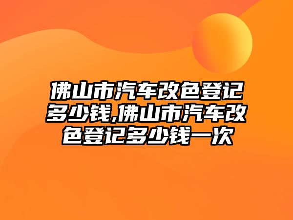 佛山市汽車改色登記多少錢,佛山市汽車改色登記多少錢一次