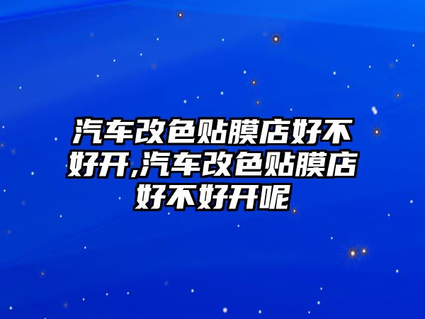 汽車改色貼膜店好不好開,汽車改色貼膜店好不好開呢