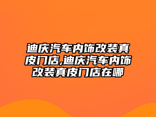 迪慶汽車內飾改裝真皮門店,迪慶汽車內飾改裝真皮門店在哪