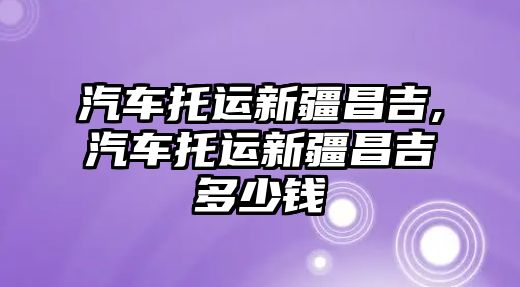 汽車托運新疆昌吉,汽車托運新疆昌吉多少錢