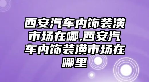 西安汽車內飾裝潢市場在哪,西安汽車內飾裝潢市場在哪里