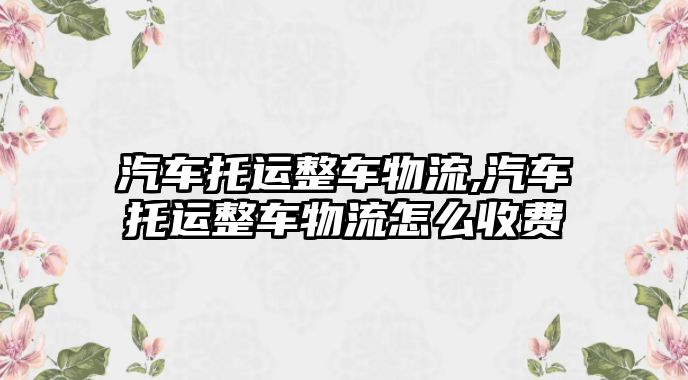 汽車托運整車物流,汽車托運整車物流怎么收費