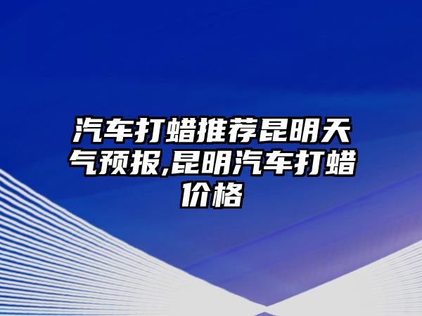 汽車打蠟推薦昆明天氣預報,昆明汽車打蠟價格