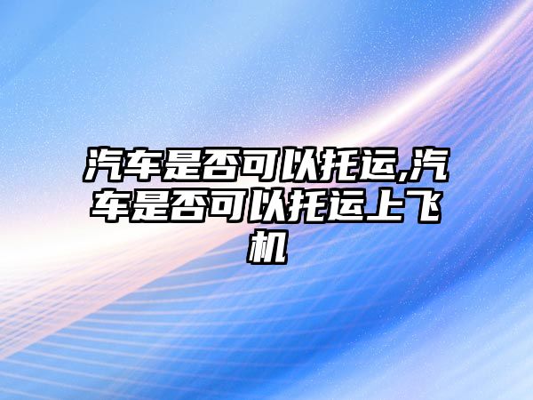 汽車是否可以托運,汽車是否可以托運上飛機