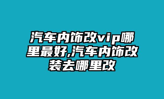 汽車內(nèi)飾改vip哪里最好,汽車內(nèi)飾改裝去哪里改