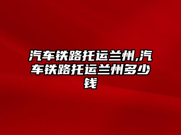 汽車鐵路托運蘭州,汽車鐵路托運蘭州多少錢