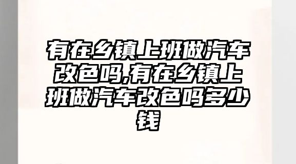 有在鄉鎮上班做汽車改色嗎,有在鄉鎮上班做汽車改色嗎多少錢