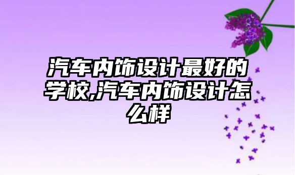 汽車內飾設計最好的學校,汽車內飾設計怎么樣