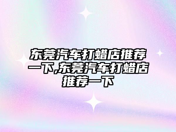 東莞汽車打蠟店推薦一下,東莞汽車打蠟店推薦一下