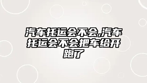 汽車托運會不會,汽車托運會不會把車給開跑了