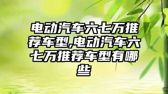 電動汽車六七萬推薦車型,電動汽車六七萬推薦車型有哪些