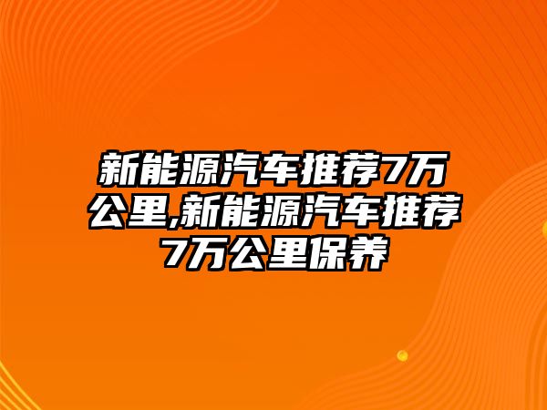 新能源汽車推薦7萬公里,新能源汽車推薦7萬公里保養