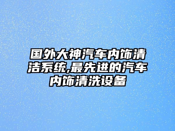 國外大神汽車內飾清潔系統,最先進的汽車內飾清洗設備