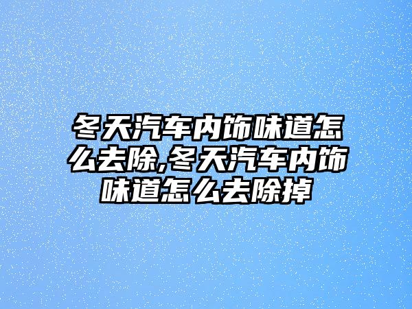 冬天汽車內(nèi)飾味道怎么去除,冬天汽車內(nèi)飾味道怎么去除掉