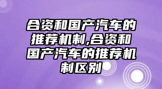 合資和國產汽車的推薦機制,合資和國產汽車的推薦機制區別