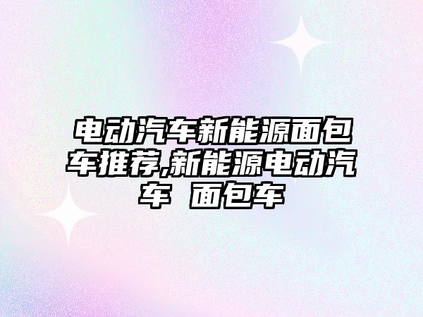 電動汽車新能源面包車推薦,新能源電動汽車 面包車