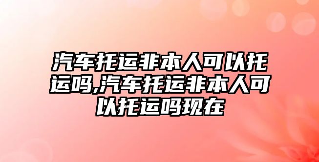 汽車托運非本人可以托運嗎,汽車托運非本人可以托運嗎現(xiàn)在