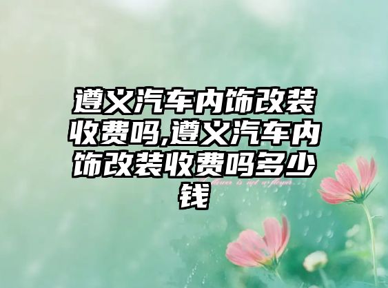 遵義汽車內飾改裝收費嗎,遵義汽車內飾改裝收費嗎多少錢