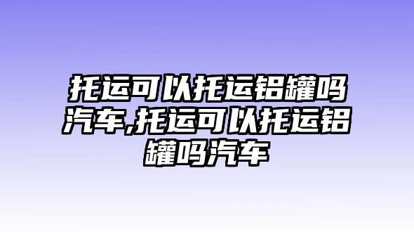 托運(yùn)可以托運(yùn)鋁罐嗎汽車,托運(yùn)可以托運(yùn)鋁罐嗎汽車