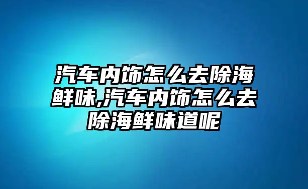 汽車內(nèi)飾怎么去除海鮮味,汽車內(nèi)飾怎么去除海鮮味道呢