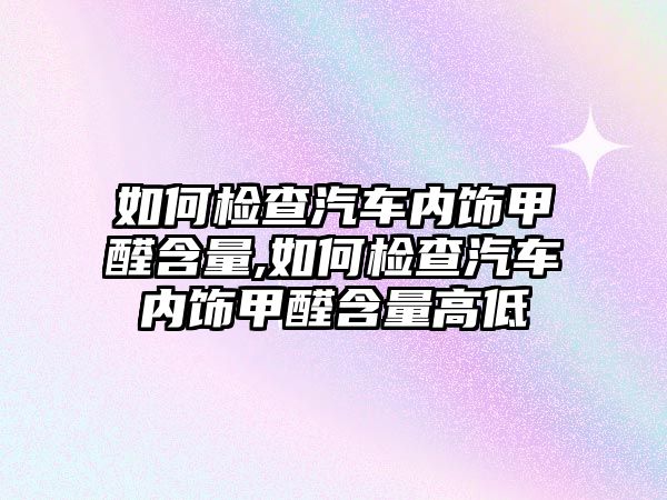 如何檢查汽車內飾甲醛含量,如何檢查汽車內飾甲醛含量高低