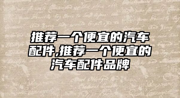 推薦一個便宜的汽車配件,推薦一個便宜的汽車配件品牌