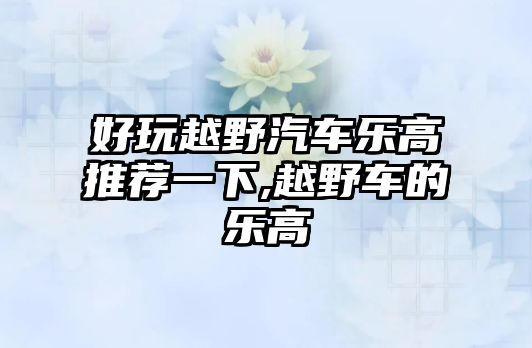 好玩越野汽車樂高推薦一下,越野車的樂高