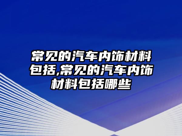 常見的汽車內(nèi)飾材料包括,常見的汽車內(nèi)飾材料包括哪些