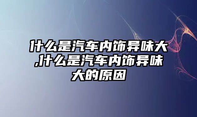 什么是汽車內飾異味大,什么是汽車內飾異味大的原因