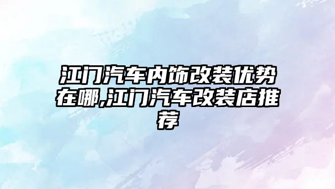 江門汽車內飾改裝優勢在哪,江門汽車改裝店推薦