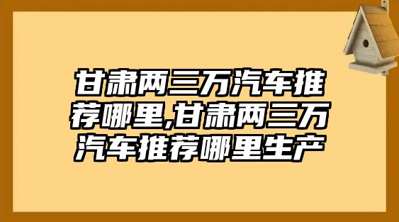 甘肅兩三萬汽車推薦哪里,甘肅兩三萬汽車推薦哪里生產