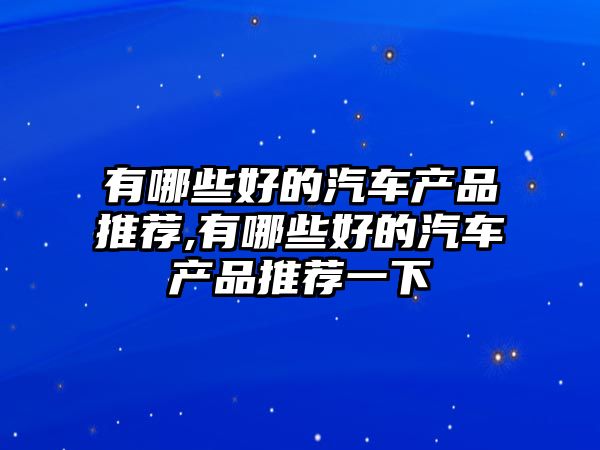 有哪些好的汽車產品推薦,有哪些好的汽車產品推薦一下