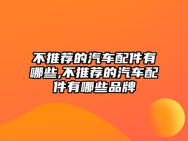 不推薦的汽車配件有哪些,不推薦的汽車配件有哪些品牌