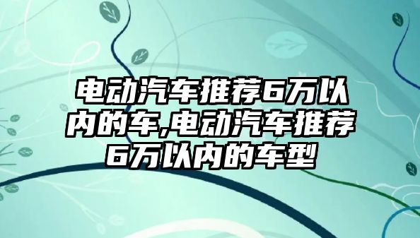 電動汽車推薦6萬以內(nèi)的車,電動汽車推薦6萬以內(nèi)的車型